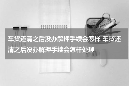 车贷还清之后没办解押手续会怎样 车贷还清之后没办解押手续会怎样处理