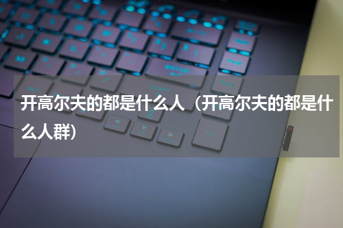 开高尔夫的都是什么人（开高尔夫的都是什么人群）