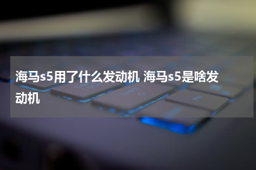 海马s5用了什么发动机 海马s5是啥发动机