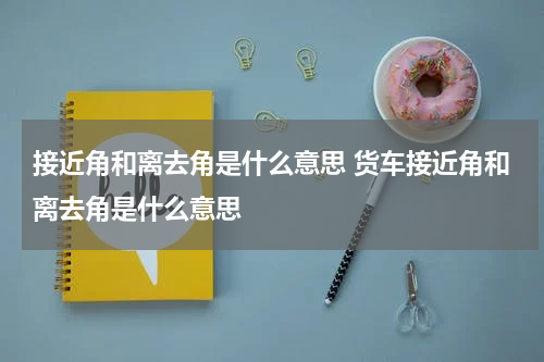 接近角和离去角是什么意思 货车接近角和离去角是什么意思