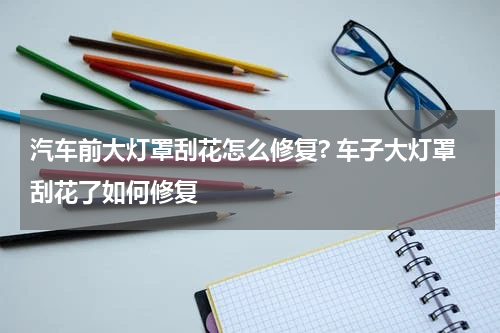 汽车前大灯罩刮花怎么修复? 车子大灯罩刮花了如何修复