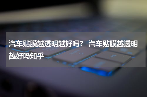 汽车贴膜越透明越好吗？ 汽车贴膜越透明越好吗知乎