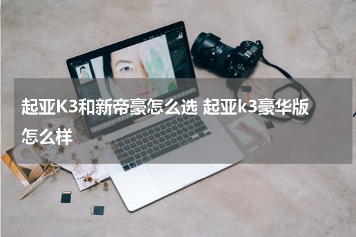 起亚K3和新帝豪怎么选 起亚k3豪华版怎么样