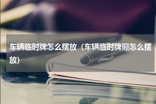 车辆临时牌怎么摆放（车辆临时牌照怎么摆放）