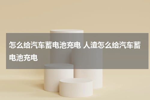 怎么给汽车蓄电池充电 人渣怎么给汽车蓄电池充电