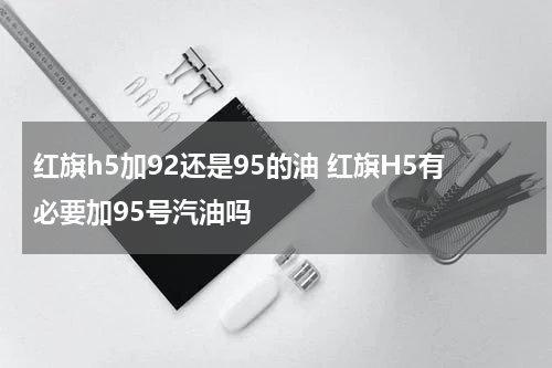 红旗h5加92还是95的油 红旗H5有必要加95号汽油吗