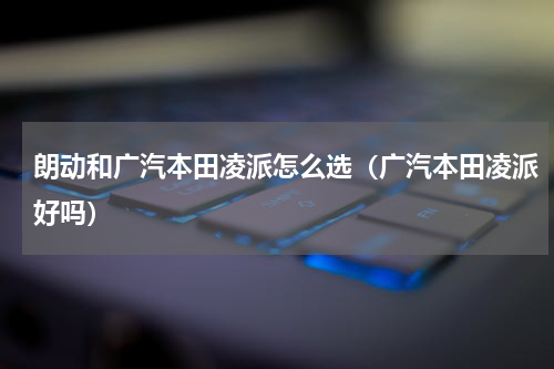 朗动和广汽本田凌派怎么选（广汽本田凌派好吗）