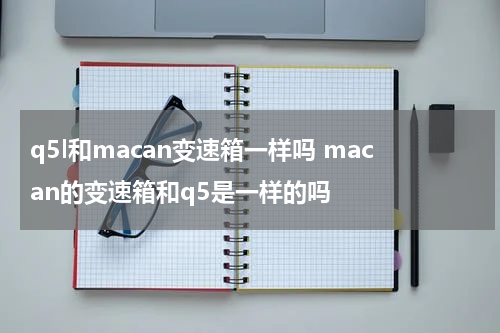q5l和macan变速箱一样吗 macan的变速箱和q5是一样的吗