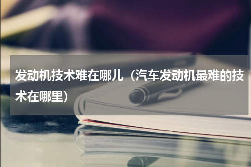 发动机技术难在哪儿（汽车发动机最难的技术在哪里）