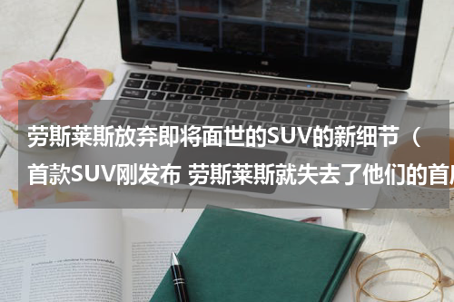 劳斯莱斯放弃即将面世的SUV的新细节（首款SUV刚发布 劳斯莱斯就失去了他们的首席设计师）