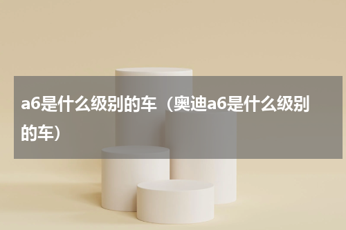 a6是什么级别的车（奥迪a6是什么级别的车）