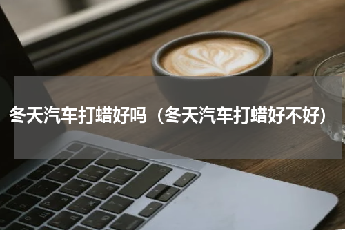 冬天汽车打蜡好吗（冬天汽车打蜡好不好）
