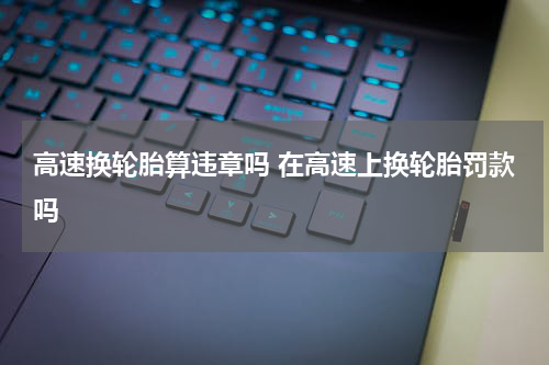 高速换轮胎算违章吗 在高速上换轮胎罚款吗