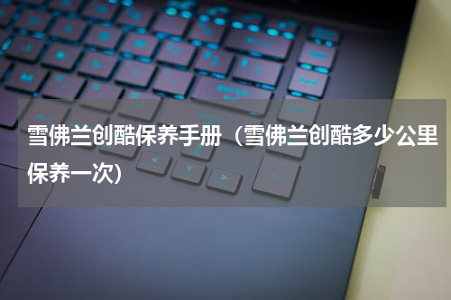 雪佛兰创酷保养手册（雪佛兰创酷多少公里保养一次）