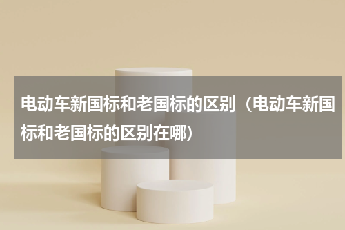 电动车新国标和老国标的区别（电动车新国标和老国标的区别在哪）