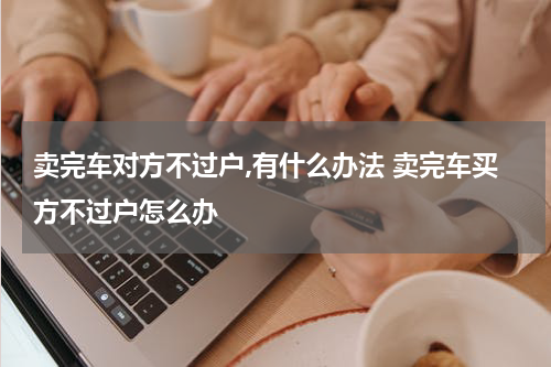 卖完车对方不过户,有什么办法 卖完车买方不过户怎么办