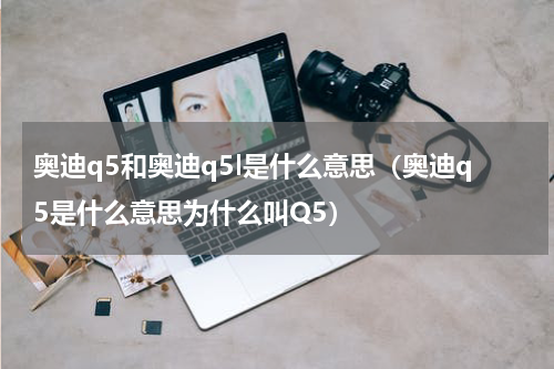 奥迪q5和奥迪q5l是什么意思（奥迪q5是什么意思为什么叫Q5）