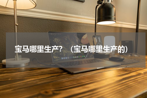 宝马哪里生产？（宝马哪里生产的）