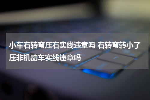 小车右转弯压右实线违章吗 右转弯转小了压非机动车实线违章吗