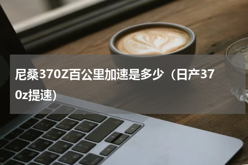 尼桑370Z百公里加速是多少（日产370z提速）