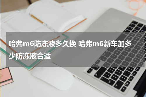 哈弗m6防冻液多久换 哈弗m6新车加多少防冻液合适
