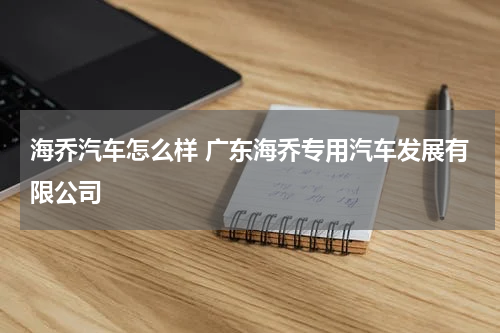 海乔汽车怎么样 广东海乔专用汽车发展有限公司