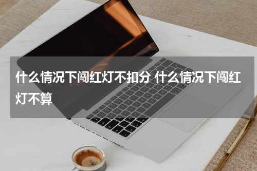 什么情况下闯红灯不扣分 什么情况下闯红灯不算