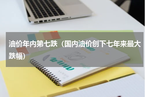 油价年内第七跌（国内油价创下七年来最大跌幅）