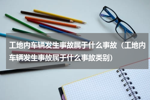 工地内车辆发生事故属于什么事故（工地内车辆发生事故属于什么事故类别）