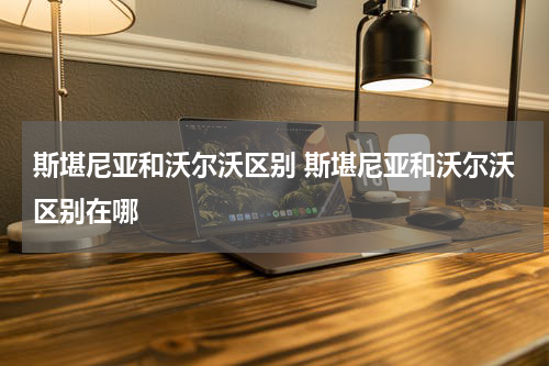 斯堪尼亚和沃尔沃区别 斯堪尼亚和沃尔沃区别在哪