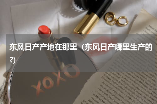 东风日产产地在那里（东风日产哪里生产的?）