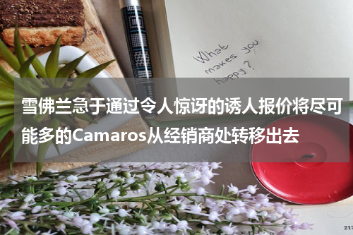 雪佛兰急于通过令人惊讶的诱人报价将尽可能多的Camaros从经销商处转移出去