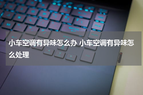 小车空调有异味怎么办 小车空调有异味怎么处理