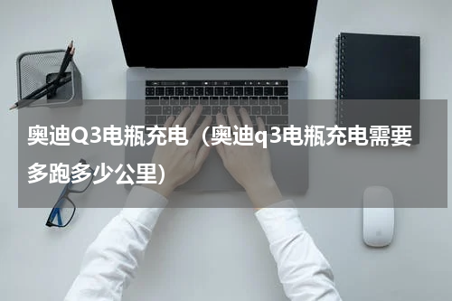 奥迪Q3电瓶充电（奥迪q3电瓶充电需要多跑多少公里）