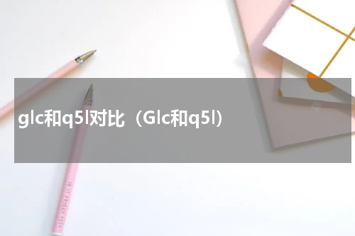 glc和q5l对比（Glc和q5l）