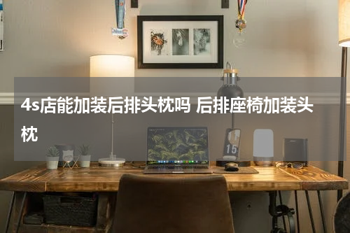 4s店能加装后排头枕吗 后排座椅加装头枕