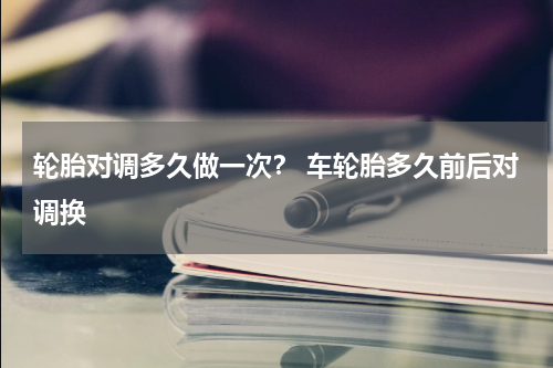 轮胎对调多久做一次？ 车轮胎多久前后对调换