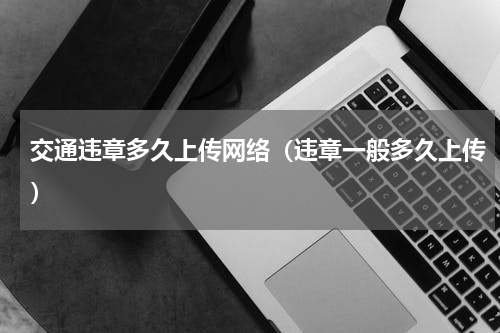 交通违章多久上传网络（违章一般多久上传）